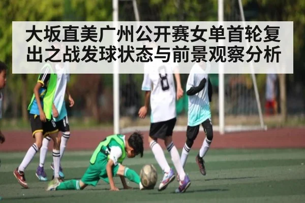 大坂直美广州公开赛女单首轮复出之战发球状态与前景观察分析
