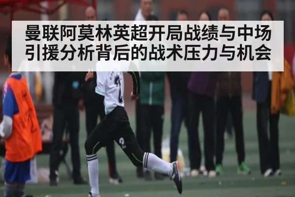 曼联阿莫林英超开局战绩与中场引援分析背后的战术压力与机会