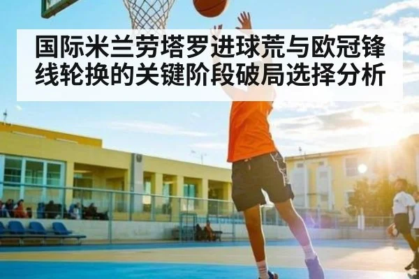 国际米兰劳塔罗进球荒与欧冠锋线轮换的关键阶段破局选择分析